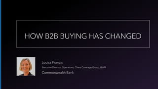 Louisa Francis
Executive Director, Operations, Client Coverage Group, IB&M
Commonwealth Bank
HOW B2B BUYING HAS CHANGED
 