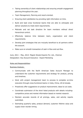 • Taking ownership of client relationships and ensuring smooth engagement
planning throughout the year.
• Team Management, Planning and result oriented.
• Ensuring client satisfaction by providing right information on time.
• Build and lead cross functional teams that are able to anticipate and
deliver solutions to meet client requirements.
• Motivate and set task direction for team members without direct
hierarchical control.
• Effectively balance time between team, organization and client
requirements.
• Develop joint strategies that are mutually beneficial to all partners within
the account.
• Make sure on smooth transaction of cash in-flow and out-flow.
June, 2011 – May, 2014: Magick Woods Exports Pvt. Ltd., Chennai
Designation: Key Account Executive - Export Marketing
Roles and Responsibilities:
Business Analysis:
• Communicate with the North American Sales Account Manager to
understand the customer requirements and strategy for product, pricing
and timelines.
• Work with project management team to process & complete on-time
execution through cross-functional teams in India, China, US & Canada.
• Proactively offer suggestions on product improvement; ideas to cut costs.
• Coordinate submission of the short listed products with details including-
competitive prices and market information based on market research.
• Maintain accurate records of all pricings, sales, and activity reports
submitted.
• Estimating quarterly sales, product demand, customer lifetime value and
supply-chain reorder timing.
 