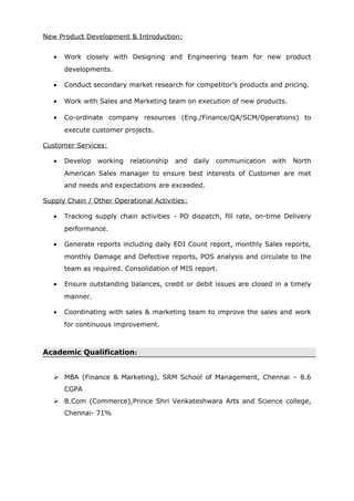 New Product Development & Introduction:
• Work closely with Designing and Engineering team for new product
developments.
• Conduct secondary market research for competitor’s products and pricing.
• Work with Sales and Marketing team on execution of new products.
• Co-ordinate company resources (Eng./Finance/QA/SCM/Operations) to
execute customer projects.
Customer Services:
• Develop working relationship and daily communication with North
American Sales manager to ensure best interests of Customer are met
and needs and expectations are exceeded.
Supply Chain / Other Operational Activities:
• Tracking supply chain activities - PO dispatch, fill rate, on-time Delivery
performance.
• Generate reports including daily EDI Count report, monthly Sales reports,
monthly Damage and Defective reports, POS analysis and circulate to the
team as required. Consolidation of MIS report.
• Ensure outstanding balances, credit or debit issues are closed in a timely
manner.
• Coordinating with sales & marketing team to improve the sales and work
for continuous improvement.
Academic Qualification:
 MBA (Finance & Marketing), SRM School of Management, Chennai – 8.6
CGPA
 B.Com (Commerce),Prince Shri Venkateshwara Arts and Science college,
Chennai- 71%
 