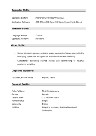 Computer Skills:
Operating System : WINDOWS 98/2000/XP/Vista/7
Application Software : MS Office (MS-Excel.MS-Word, Power Point, Etc...)
Software Skills:
Language Known : Tally-9
Operating Platform : Windows
Other Skills:
• Strong strategic planner, problem solver, persuasive leader, committed to
managing operations with positive attitude and orders flawlessly.
• Consistently delivering desired results and contributing to revenue
producing activities.
Linguistic Exposure:
To Speak ,Read & Write : English, Tamil
Personal Profile:
Father’s Name : Mr.L.Venkadasamy
Gender : Female
Date of Birth : 13 October 1988
Marital Status : Single
Nationality : Indian
Hobbies : Listening to music, Reading Books and
Surfing Net.
 