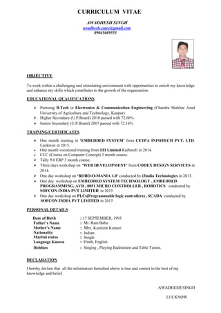CURRICULUM VITAE
AWADHESH SINGH
awadhesh.csaec@gmail.com
09045609553
OBJECTIVE
To work within a challenging and stimulating environment with opportunities to enrich my knowledge
and enhance my skills which contributes to the growth of the organization.
EDUCATIONAL QUALIFICATIONS
 Pursuing B.Tech in Electronics & Communication Engineering (Chandra Shekhar Azad
University of Agriculture and Technology, Kanpur)
 Higher Secondary (U.P.Board) 2010 passed with 72.60%
 Senior Secondary (U.P.Board) 2007 passed with 72.16%
TRAINING/CERTIFICATES
 One month training in ‘EMBEDDED SYSTEM’ from CETPA INFOTECH PVT. LTD.
Lucknow in 2015.
 One month vocational training from ITI Limited Raebareli in 2014.
 CCC (Course on Computer Concept) 3 month course.
 Tally 9.0 ERP 3 month course.
 Three days workshop on ‘WEB DEVELOPMENT’ from CODEX DESIGN SERVICES in
2014.
 One day workshop on ‘ROBO-O-MANIA 1.0’ conducted by i3india Technologies in 2013.
 One day workshop on EMBEDDED SYSTEM TECHNOLOGY , EMBEDDED
PROGRAMMING, AVR , 8051 MICRO CONTROLLER , ROBOTICS conducted by
SOFCON INDIA PVT LIMITED in 2013
 One day workshop on PLCs(Programmable logic controllers) , SCADA conducted by
SOFCON INDIA PVT LIMITED in 2013
PERSONAL DETAILS
Date of Birth : 17 SEPTEMBER, 1993
Father’s Name : Mr. Ram Babu
: Mrs. Kamlesh Kumari
: Indian
: Single
Mother’s Name : Mrs. Kamlesh Kumari
Nationality : Indian
Marital status : Single
Language Known : Hindi, English
Hobbies : Singing , Playing Badminton and Table Tennis.
DECLARATION
I hereby declare that all the information furnished above is true and correct to the best of my
knowledge and belief.
AWADHESH SINGH
LUCKNOW
 