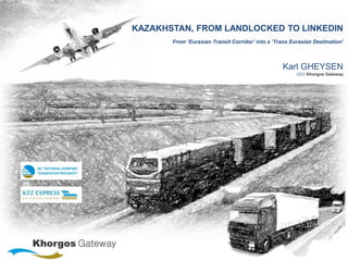 KAZAKHSTAN, FROM LANDLOCKED TO LINKEDIN
From ‘Eurasian Transit Corridor’ into a ‘Trans Eurasian Destination'
Karl GHEYSEN
CEO Khorgos Gateway
 