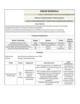 ANKUR RAMWALA
Contact: +919879101587, E-Mail: ankurramwala@gmail.com
MIDDLE MANAGEMENT PROFESSIONAL
SUPPLY CHAIN MANAGEMENT - PRODUCTION PLANNING AND LOGISTICS
Career Abstract
Proven record in Business Process improvement by practically implementing the principals of Total Quality
Management that foster cost savings and improve productivity.
Experience of handling contrasting assignments in the different phases of the Career in a Steel Plant.
Honesty, Enthusiasm, Assertiveness and Innovativeness are the underlined qualities of my Personality
Professional Qualifications
Board / University Degree Branch Grade
Year of
Pass out
Symbiosis University, PUNE MBA Supply Chain Management Distinction 2010
Technical Education Board, Gujarat DIPLOMA Mechanical Engineering First Class 1996
Gujarat Higher Secondary Education Board 12th
Science Pass 1994
Gujarat Secondary Education Board 10th
Science Distinction 1991
Job Details
Organization: Essar Steel India Limited Since June' 1996
Position: Manager, Steel Making Plant
Profile Period Assignments Interactions with
Major
Achievements
Steel Making Plant
Shift Manager
Dec.
2014
to
Till Date
Responsible for
Achievement of
Production
Target for
CSP Mill Rolling /
Slab Casting
Shift In charges (ConArc, LF, VD/VCD, CSP
Caster, Slab Caster, F.A. Store) all across the
SMP.
Took Individual
charge in this new
area within 3
months of joining
and successfully
handling this task
in the difficult
phase of supply
quality and critical
customer grade
requirements.
Shift in charges and their escalation of all
supply Departments of Iron Making Zone
(BF, COREX, HBI/DRI) and supply
departments (RMHS, HMM).
CSP Mill Shift In charge and their
escalations
DCM/SCM shift In charges and their
escalations
 