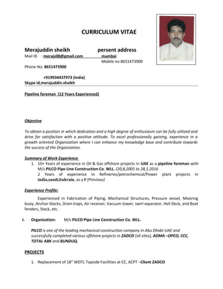 CURRICULUM VITAE
Merajuddin sheikh persent address
Mail ID : merajs08@gmail.com mumbai
Mobile no 8651473900
Phone No: 8651473900
+919934437973 (India)
Skype id,merajuddin.shaikh
Pipeline foreman (12 Years Experienced)
Objective
To obtain a position in which dedication and a high degree of enthusiasm can be fully utilized and
drive for satisfaction with a positive attitude. To excel professionally gaining, experience in a
growth oriented Organization where I can enhance my knowledge base and contribute towards
the success of the Organization.
Summary of Work Experience
1. 10+ Years of experience in Oil & Gas offshore projects in UAE as a pipeline foreman with
M/s PILCO Pipe Line Construction Co. WLL. (20,8,2005 to 28,1,2016
2 Years of experience in Refineries/petrochemical/Power plant projects in
india,saudi,bahrain. as a F (Previous)
Experience Profile:
Experienced in Fabrication of Piping, Mechanical Structures, Pressure vessel, Mooring
buoy, Anchor blocks, Drain traps, Air receiver, Vacuum tower, swirl separator, Heli Deck, and Boat
fenders, Stack, etc.
I. Organization: M/s PILCO Pipe Line Construction Co. WLL.
PILCO is one of the leading mechanical construction company in Abu Dhabi-UAE and
successfully completed various offshore projects in ZADCO (all sites), ADMA –OPCO, CCC,
TOTAL ABK and BUNDUQ.
PROJECTS
1. Replacement of 18” WOTL Topside Facilities at CC, ACPT –Client ZADCO
 
