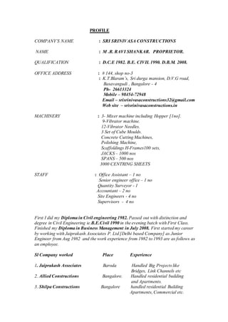 PROFILE
COMPANY’S NAME : SRI SRINIVASA CONSTRUCTIONS
NAME : M .R. RAVI SHANKAR. PROPRIETOR.
QUALIFICATION : D.C.E 1982. B.E. CIVIL 1990. D.B.M. 2008.
OFFICE ADDRESS : # 144, shop no-3
: K.T.Blaram’s, Sri durga mansion, D.V.G road,
Basavangudi , Bangalore - 4
Ph- 26613324
Mobile – 98454-72948
Email – srisrinivasaconstructions32@gmail.com
Web site – srisrinivasaconstructions.in
MACHINERY : 3- Mixer machine including Hopper [1no].
9-Vibrator machine.
12-Vibrator Needles.
3 Set of Cube Moulds.
Concrete Cutting Machines,
Polishing Machine,
Scaffoldings H-Frames100 sets,
JACKS – 1000 nos
SPANS – 500 nos
3000 CENTRING SHEETS
STAFF : Office Assistant – 1 no
Senior engineer office – 1 no
Quantity Surveyor - 1
Accountant – 2 no
Site Engineers - 4 no
Supervisors - 4 no
First I did my Diploma in Civil engineering 1982. Passed out with distinction and
degree in Civil Engineering ie.B.E.Civil 1990 in the evening batch with First Class.
Finished my Diploma in Business Management in July 2008. First started my career
by working with Jaiprakash Associates P. Ltd [Delhi based Company] as Junior
Engineer from Aug 1982 and the work experience from 1982 to 1993 are as follows as
an employee.
Sl Company worked Place Experience
1. Jaiprakash Associates Baroda Handled Big Projects like
Bridges, Link Channels etc
2. Allied Constructions Bangalore. Handled residential building
and Apartments.
3. Shilpa Constructions Bangalore handled residential Building
Apartments, Commercial etc.
 