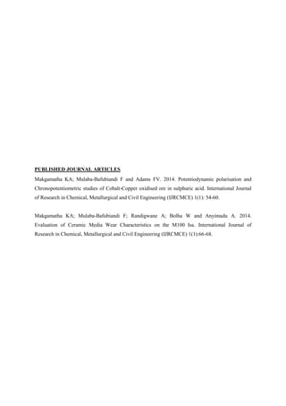 PUBLISHED JOURNAL ARTICLES
Makgamatha KA; Mulaba-Bafubiandi F and Adams FV. 2014. Potentiodynamic polarisation and
Chronopotentiometric studies of Cobalt-Copper oxidised ore in sulphuric acid. International Journal
of Research in Chemical, Metallurgical and Civil Engineering (IJRCMCE) 1(1): 54-60.
Makgamatha KA; Mulaba-Bafubiandi F; Randigwane A; Bolha W and Anyimadu A. 2014.
Evaluation of Ceramic Media Wear Characteristics on the M100 Isa. International Journal of
Research in Chemical, Metallurgical and Civil Engineering (IJRCMCE) 1(1):66-68.
 