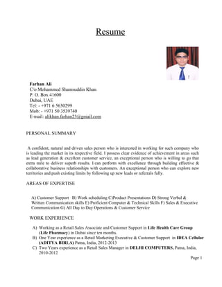 Resume 
Farhan Ali 
C/o Mohammed Shamsuddin Khan 
P. O. Box 41600 
Dubai, UAE 
Tel: - +971 6 5630299 
Mob: - +971 50 3539740 
E-mail: alikhan.farhan23@gmail.com 
PERSONAL SUMMARY 
A confident, natural and driven sales person who is interested in working for such company who 
is leading the market in its respective field. I possess clear evidence of achievement in areas such 
as lead generation & excellent customer service, an exceptional person who is willing to go that 
extra mile to deliver superb results. I can perform with excellence through building effective & 
collaborative business relationships with customers. An exceptional person who can explore new 
territories and push existing limits by following up new leads or referrals fully. 
AREAS OF EXPERTISE 
A) Customer Support B) Work scheduling C)Product Presentations D) Strong Verbal & 
Written Communication skills E) Proficient Computer & Technical Skills F) Sales & Executive 
Communication G) All Day to Day Operations & Customer Service 
WORK EXPERIENCE 
A) Working as a Retail Sales Associate and Customer Support in Life Health Care Group 
(Life Pharmacy) in Dubai since ten months. 
B) One Year experience as a Retail Marketing Executive & Customer Support in IDEA Cellular 
(ADITYA BIRLA) Patna, India, 2012-2013 
C) Two Years experience as a Retail Sales Manager in DELHI COMPUTERS, Patna, India, 
2010-2012 
Page 1 
 