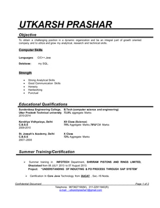 Confidential Document Page 1 of 2
Telephone: 9873827190(M), 011-22911940(R)
e-mail : utkarshprashar1@gmail.com
UTKARSH PRASHAR
Objective
To obtain a challenging position in a dynamic organization and be an integral part of growth oriented
company and to utilize and grow my analytical, research and technical skills.
Computer Skills
Languages: C/C++,Java
Database: my SQL.
Strength
 Strong Analytical Skills
 Good Communication Skills
 Honesty
 Hardworking
 Punctual
Educational Qualifications
Sunderdeep Engineering College,
Uttar Pradesh Technical university
2010-2014
B.Tech (computer science and engineering)
73.8% aggregate Marks
Kendriya Vidhyalaya, Delhi
C.B.S.E
2009-2010
XII Class (Science)
75% Aggregate Marks,78%PCM Marks
St. Joseph’s Academy, Delhi
C.B.S.E
2007–2008
X Class
72% Aggregate Marks
Summer Training/Certification
 Summer training in INFOTECH Department, SHRIRAM PISTONS AND RINGS LIMITED,
Ghaziabad from 08 JULY 2013 to 07 August 2013.
Project: “UNDERSTANDING OF INDUCTING & PO PROCESS THROUGH SAP SYSTEM”
 Certification In Core Java Technology from DUCAT , Sec.-16 Noida.
 