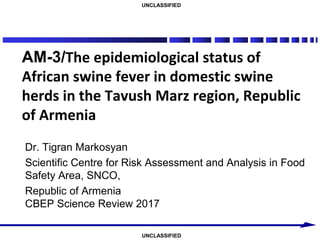 UNCLASSIFIED
UNCLASSIFIED
AM-3/The epidemiological status of
African swine fever in domestic swine
herds in the Tavush Marz region, Republic
of Armenia
Dr. Tigran Markosyan
Scientific Centre for Risk Assessment and Analysis in Food
Safety Area, SNCO,
Republic of Armenia
CBEP Science Review 2017
 