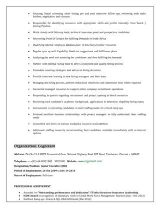  Sourcing, Initial screening, short listing, pre and post interview follow ups, reviewing with stake
holders, negotiation and closures
 Responsible for identifying resources with appropriate skills and profile internally from bench /
Joining Pipeline.
 Work closely with Delivery leads, technical interview panel and prospective candidates
 Resourcing Point Of Contact for fulfilling Demands in South Africa
 Qualifying internal employee database/just in time hires/vendor resources
 Regular sync up with Capability Heads for suggestions and fulfillment plans
 Analyzing the need and assessing the candidates and thus fulfilling the demands
 Partner with external hiring team to drive a consistent and quality hiring process
 Formulate sourcing strategies and advise on hiring decisions
 Provide interview training to new hiring managers and their team
 Managing the hiring process, perform behavioral interviews and administer tests where required
 Successful managed resources to support entire company recruitment operations
 Responding to queries regarding recruitment and project opening to bench resources
 Reviewing each candidate’s academic background, applications to determine eligibility hiring status
 Instrumental in recruiting candidates to meet staffing needs for critical ramp ups
 Fostered excellent business relationships with project managers to fully understand their staffing
needs
 Counselled new hires on various workplace issues to avoid attrition
 Addressed staffing issues by recommending best candidates available immediately with in internal
options
Organization: Cognizant
Address: Plot No 15 A MEPZ Economical Zone, National Highway Road GST Road, Tambaram, Chennai – 600047
Telephone: + +(91)-44-30921000, 30921001 Website: www.cognizant.com
Designation/Position: Junior Executive (HR)
Period of Employment: 26 Oct 2009 to Dec 19 2014
Nature of Employment: Full-time
PROFESSIONAL ACHIEVEMENT
 Awarded for "Outstanding performance and dedication” IT Infra Structure Insurance Leadership.
 ICON Award in recognition of exemplary work in Global Work Force Management function (July – Dec 2012)
 Hartford Ramp up– Oracle & SQL DBA fulfillment (Mar-2014)
 