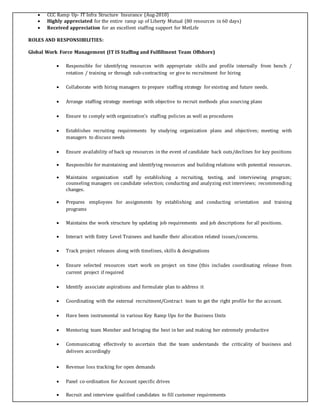  CCC Ramp Up- IT Infra Structure Insurance (Aug-2010)
 Highly appreciated for the entire ramp up of Liberty Mutual (80 resources in 60 days)
 Received appreciation for an excellent staffing support for MetLife
ROLES AND RESPONSIBILITIES:
Global Work Force Management (IT IS Staffing and Fulfillment Team Offshore)
 Responsible for identifying resources with appropriate skills and profile internally from bench /
rotation / training or through sub-contracting or give to recruitment for hiring
 Collaborate with hiring managers to prepare staffing strategy for existing and future needs.
 Arrange staffing strategy meetings with objective to recruit methods plus sourcing plans
 Ensure to comply with organization's staffing policies as well as procedures
 Establishes recruiting requirements by studying organization plans and objectives; meeting with
managers to discuss needs
 Ensure availability of back up resources in the event of candidate back outs/declines for key positions
 Responsible for maintaining and identifying resources and building relations with potential resources.
 Maintains organization staff by establishing a recruiting, testing, and interviewing program;
counseling managers on candidate selection; conducting and analyzing exit interviews; recommending
changes.
 Prepares employees for assignments by establishing and conducting orientation and training
programs
 Maintains the work structure by updating job requirements and job descriptions for all positions.
 Interact with Entry Level Trainees and handle their allocation related issues/concerns.
 Track project releases along with timelines, skills & designations
 Ensure selected resources start work on project on time (this includes coordinating release from
current project if required
 Identify associate aspirations and formulate plan to address it
 Coordinating with the external recruitment/Contract team to get the right profile for the account.
 Have been instrumental in various Key Ramp Ups for the Business Units
 Mentoring team Member and bringing the best in her and making her extremely productive
 Communicating effectively to ascertain that the team understands the criticality of business and
delivers accordingly
 Revenue loss tracking for open demands
 Panel co-ordination for Account specific drives
 Recruit and interview qualified candidates to fill customer requirements
 
