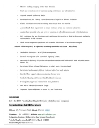  Effective tracking on ageing for the Open demands
 Coach and counsel resources to ensure quality performance and job satisfaction
 Aspire & Internal Job Posting Mailer
 Proactive hiring and creating a pool of resources of high/niche demand skill areas
 Helped prospective resources to identify their unique skills and interests
 Assessed each client requirement to ensure employee arrival and customer satisfaction
 Analyzed any potential value add services which can be offered to accommodate critical situations
 Pick candidates that are the closest match and study their profiles in detail to determine availability
and suitability for the company
 Work with management to evaluate and assess the effectiveness of recruitment strategies
Process executive (voice) in Cognizant Technology Solutions (Oct 2009 - May 2011)
 Worked for the Project – AT&T (Order management)
 Involved making calls to US Customers regarding Orders
 Performed as a Quality Analyst for Both Voice and Transactions to ensure we meet the Team and the
Project SLA
 Participated Client calls and Calibrations on a daily basis– Process related
 Participated and was part of Client visitinvolved in Floor walk activity
 Provided floor support and process training for new hires
 Conducted Quality and Process related huddles to improve
 Developed many process improvement plans/initiatives
 Was able to achieve self and team targets
 Supported Team and Process to ensure SLA and Compliance
UNEMPLOYED
April – Oct 2009: 7 months, Searching for HR related jobs in Corporate companies
Organization: Act HR Solutions
Address: 6/1, Arumugam Road, Kilpauk, Chennai- 600010
Telephone: + 044 – 42654741 Website: www.acthrsolutions.com
Designation/Position: HR Executive (Recruitment Consultant)
Period of Employment: Feb 27 2008 to March 02 2009
Nature of Employment: Full-time
 