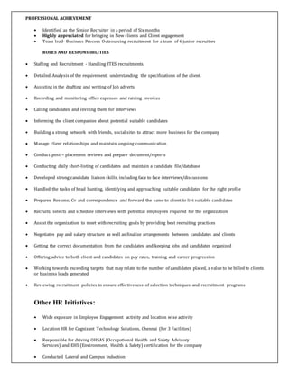 PROFESSIONAL ACHIEVEMENT
 Identified as the Senior Recruiter in a period of Six months
 Highly appreciated for bringing in New clients and Client engagement
 Team lead- Business Process Outsourcing recruitment for a team of 6 junior recruiters
ROLES AND RESPONSIBILITIES
 Staffing and Recruitment - Handling ITES recruitments.
 Detailed Analysis of the requirement, understanding the specifications of the client.
 Assisting in the drafting and writing of Job adverts
 Recording and monitoring office expenses and raising invoices
 Calling candidates and inviting them for interviews
 Informing the client companies about potential suitable candidates
 Building a strong network with friends, social sites to attract more business for the company
 Manage client relationships and maintain ongoing communication
 Conduct post – placement reviews and prepare document/reports
 Conducting daily short-listing of candidates and maintain a candidate file/database
 Developed strong candidate liaison skills, including face to face interviews/discussions
 Handled the tasks of head hunting, identifying and approaching suitable candidates for the right profile
 Prepares Resume, Cv and correspondence and forward the same to client to list suitable candidates
 Recruits, selects and schedule interviews with potential employees required for the organization
 Assist the organization to meet with recruiting goals by providing best recruiting practices
 Negotiates pay and salary structure as well as finalize arrangements between candidates and clients
 Getting the correct documentation from the candidates and keeping jobs and candidates organized
 Offering advice to both client and candidates on pay rates, training and career progression
 Working towards exceeding targets that may relate to the number of candidates placed, a value to be billedto clients
or business leads generated
 Reviewing recruitment policies to ensure effectiveness of selection techniques and recruitment programs
Other HR Initiatives:
 Wide exposure in Employee Engagement activity and location wise activity
 Location HR for Cognizant Technology Solutions, Chennai (for 3 Facilities)
 Responsible for driving OHSAS (Occupational Health and Safety Advisory
Services) and EHS (Environment, Health & Safety) certification for the company
 Conducted Lateral and Campus Induction
 