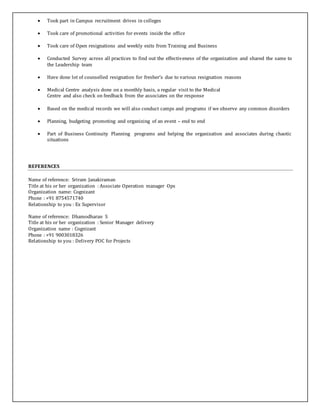  Took part in Campus recruitment drives in colleges
 Took care of promotional activities for events inside the office
 Took care of Open resignations and weekly exits from Training and Business
 Conducted Survey across all practices to find out the effectiveness of the organization and shared the same to
the Leadership team
 Have done lot of counselled resignation for fresher’s due to various resignation reasons
 Medical Centre analysis done on a monthly basis, a regular visit to the Medical
Centre and also check on feedback from the associates on the response
 Based on the medical records we will also conduct camps and programs if we observe any common disorders
 Planning, budgeting promoting and organizing of an event – end to end
 Part of Business Continuity Planning programs and helping the organization and associates during chaotic
situations
REFERENCES
Name of reference: Sriram Janakiraman
Title at his or her organization : Associate Operation manager Ops
Organization name: Cognizant
Phone : +91 8754571740
Relationship to you : Ex Supervisor
Name of reference: Dhamodharan S
Title at his or her organization : Senior Manager delivery
Organization name : Cognizant
Phone : +91 9003018326
Relationship to you : Delivery POC for Projects
 
