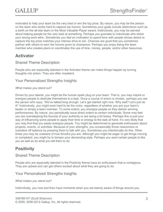 motivated to help your team be the very best or win the top prize. By nature, you may be the person
on the team who works hard to capture top honors. Sometimes your goals include distinctions such as
a berth on the all-star team or the Most Valuable Player award. Instinctively, you may be earnest
about helping people be the very best at something. Perhaps you gravitate to individuals who share
your strong work ethic. Sometimes you feel an inclination to spend time with people whose desire to
capture the top prize matches your intense drive to win. Chances are good that you sometimes
partner with others to earn the honors given to champions. Perhaps you enjoy being the team
member who creates plans or coordinates the use of time, money, people, and/or other resources.
Activator
Shared Theme Description
People who are especially talented in the Activator theme can make things happen by turning
thoughts into action. They are often impatient.
Your Personalized Strengths Insights
What makes you stand out?
Driven by your talents, you might be the human spark plug on your team. That is, you may inspire or
energize people to dedicate themselves to a task. Once a course of action is chosen, perhaps you are
the person who says, “We’ve talked long enough. Let’s get started right now. Why wait? Let’s just do
it!” Instinctively, you might work hard to be the victor, regardless of whether you are your team’s
leader or simply a team member. To some extent, you energize people so they deliver winning
performances. By nature, you periodically issue direct orders to certain individuals. Some may feel
you are overstepping the bounds of your authority or are being a bit bossy. Perhaps this is just your
way of influencing some people to apply their time or energy to the task at hand. It’s very likely that
you may find that you easily energize people. You might be determined to generate enthusiasm about
projects, events, or activities. Because of your strengths, you occasionally throw newcomers or
outsiders off balance by pressing them to talk with you. Sometimes you intentionally do this. Other
times you may be unaware of how forceful you are. Although you might be eager to get things moving
or completed, you might try to temper your demanding style. Perhaps you want certain people to like
you as well as do what you tell them to do.
Positivity
Shared Theme Description
People who are especially talented in the Positivity theme have an enthusiasm that is contagious.
They are upbeat and can get others excited about what they are going to do.
Your Personalized Strengths Insights
What makes you stand out?
Instinctively, you now and then have moments when you are keenly aware of things around you.
348766107 (Scott Shannon)
© 2000, 2006-2012 Gallup, Inc. All rights reserved.
3
 