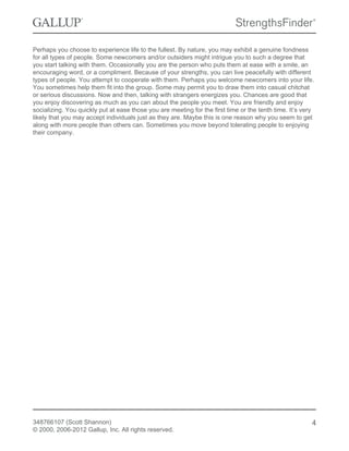 Perhaps you choose to experience life to the fullest. By nature, you may exhibit a genuine fondness
for all types of people. Some newcomers and/or outsiders might intrigue you to such a degree that
you start talking with them. Occasionally you are the person who puts them at ease with a smile, an
encouraging word, or a compliment. Because of your strengths, you can live peacefully with different
types of people. You attempt to cooperate with them. Perhaps you welcome newcomers into your life.
You sometimes help them fit into the group. Some may permit you to draw them into casual chitchat
or serious discussions. Now and then, talking with strangers energizes you. Chances are good that
you enjoy discovering as much as you can about the people you meet. You are friendly and enjoy
socializing. You quickly put at ease those you are meeting for the first time or the tenth time. It’s very
likely that you may accept individuals just as they are. Maybe this is one reason why you seem to get
along with more people than others can. Sometimes you move beyond tolerating people to enjoying
their company.
348766107 (Scott Shannon)
© 2000, 2006-2012 Gallup, Inc. All rights reserved.
4
 