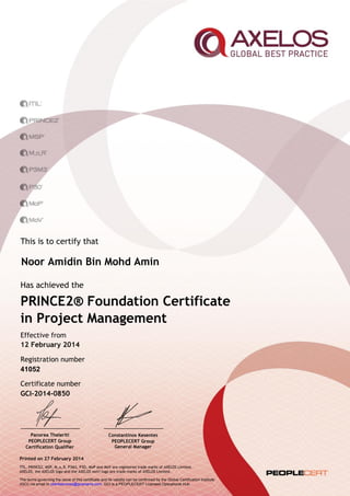 This is to certify that
Has achieved the
Effective from
Registration number
Certificate number
PRINCE2® Foundation Certificate
in Project Management
12 February 2014
41052
GCI-2014-0850
Printed on 27 February 2014
ITIL, PRINCE2, MSP, M_o_R, P3M3, P3O, MoP and MoV are registered trade marks of AXELOS Limited.
AXELOS, the AXELOS logo and the AXELOS swirl logo are trade marks of AXELOS Limited.
The terms governing the issue of this certificate and its validity can be confirmed by the Global Certification Institute
(GCI) via email to clientservices@gciexams.com. GCI is a PEOPLECERT Licensed Operational Hub.
Panorea Theleriti
PEOPLECERT Group
Certification Qualifier
Constantinos Kesentes
PEOPLECERT Group
General Manager
Noor Amidin Bin Mohd Amin
 