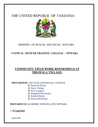 Page 1 of 12
THE UNITED REPUBLIC OF TANZANIA
MINISTRY OF HEALTH AND SOCIAL WELFARE
CLINICAL OFFICER TRAINING COLLEGE – MTWARA
COMMUNITY FIELD WORK REPORTHELD AT
MBAWALA VILLAGE.
PREPARED BY; 2ND YEAR COTCMTWARA STUDENTS
Neema K Duma
Oscar Hologo
Ezra Lungwa
Atuganile Mwansasu
Moshi R Moshi
Hassan M Hassan
PREPARED TO;ACADEMIC OFFICER, COTC MTWARA
© 27th April 2014
 