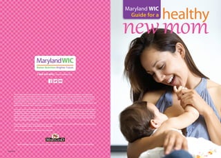 N-62/0914
healthy
newmom
Maryland WIC
Guide for a
1-800-242-4942 | www.mdwic.org
Martin O’Malley, Governor | Anthony G. Brown, Lt. Governor | Joshua M. Sharfstein, M.D., Secretary, DHMH
The U.S Department of Agriculture prohibits discrimination against its customers, employees, and applicants
for employment on the bases of race, color, national origin, age, disability, sex, gender identity, religion, reprisal,
and where applicable, political beliefs, marital status, familial or parental status, sexual orientation, or all or part
of an individual’s income is derived from any public assistance program, or protected genetic information in
employment or in any program or activity conducted or funded by the Department. (Not all prohibited bases will
apply to all programs and/or employment activities.)
If you wish to file a Civil Rights program complaint of discrimination, complete the USDA Program Discrimination
Complaint Form, found online at http://www.ascr.usda.gov/complaint_filing_cust.html , or at any USDA office, or
call (866) 632-9992 to request the form. You may also write a letter containing all of the information requested in
the form. Send your completed complaint form or letter to us by mail at U.S. Department of Agriculture, Director,
Office of Adjudication, 1400 Independence Avenue, S.W., Washington, D.C. 20250-9410, by fax (202) 690-7442 or
email at program.intake@usda.gov.
Individuals who are deaf, hard of hearing or have speech disabilities may contact USDA through the Federal Relay
Service at (800)877-8339; or (800)845-6136 (Spanish).
USDA is an equal opportunity provider and employer.
 