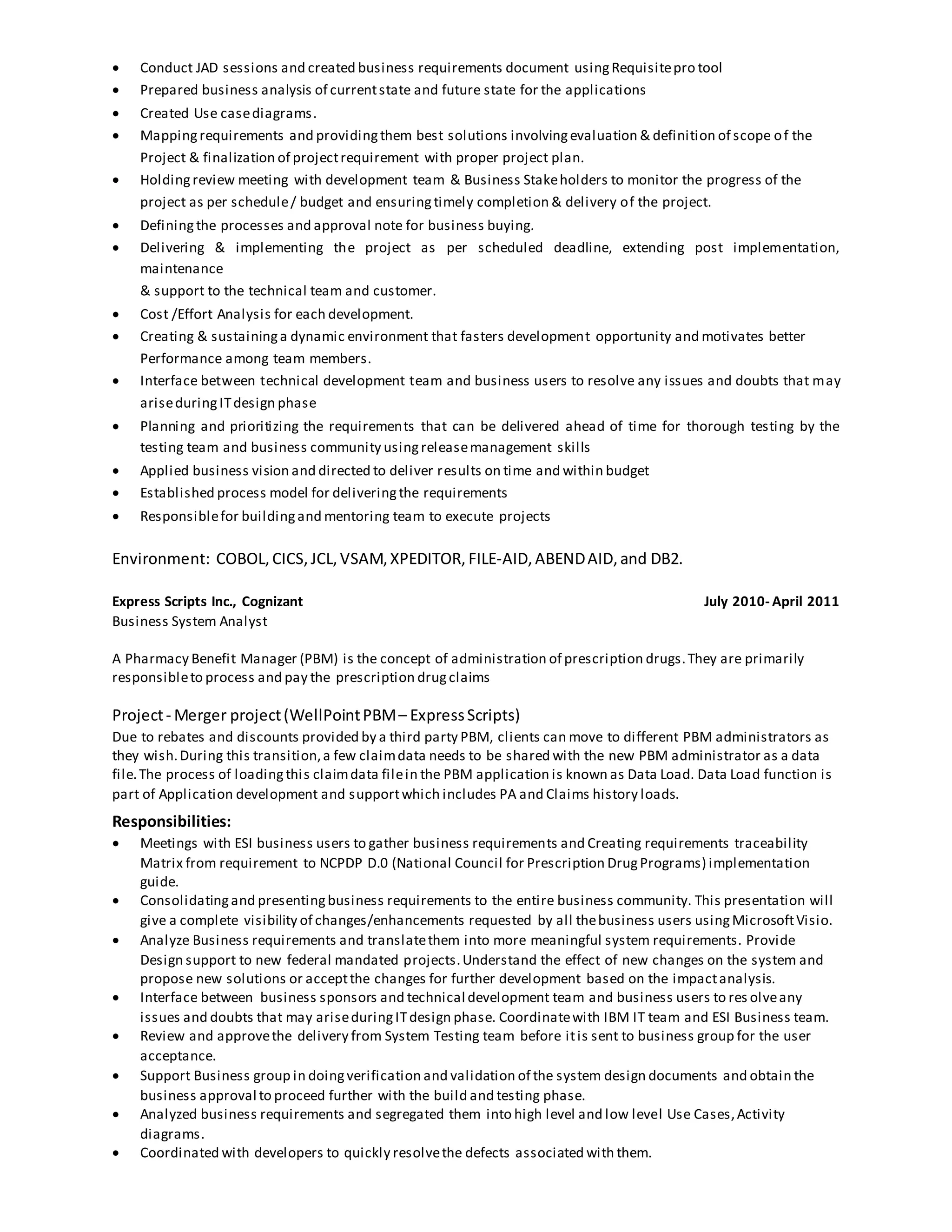  Conduct JAD sessions and created business requirements document usingRequisitepro tool
 Prepared business analysis of currentstate and future state for the applications
 Created Use casediagrams.
 Mappingrequirements and providingthem best solutions involvingevaluation & definition of scope of the
Project & finalization of projectrequirement with proper project plan.
 Holdingreview meeting with development team & Business Stakeholders to monitor the progress of the
project as per schedule/ budget and ensuringtimely completion & delivery of the project.
 Definingthe processes and approval note for business buying.
 Delivering & implementing the project as per scheduled deadline, extending post implementation,
maintenance
& support to the technical team and customer.
 Cost /Effort Analysis for each development.
 Creating & sustaininga dynamic environment that fasters development opportunity and motivates better
Performance among team members.
 Interface between technical development team and business users to resolve any issues and doubts that may
ariseduringITdesign phase
 Planning and prioritizing the requirements that can be delivered ahead of time for thorough testing by the
testing team and business community usingreleasemanagement skills
 Applied business vision and directed to deliver results on time and within budget
 Established process model for deliveringthe requirements
 Responsiblefor buildingand mentoring team to execute projects
Environment: COBOL, CICS, JCL, VSAM,XPEDITOR, FILE-AID, ABENDAID,and DB2.
Express Scripts Inc., Cognizant July 2010- April 2011
Business System Analyst
A Pharmacy Benefit Manager (PBM) is the concept of administration of prescription drugs.They are primarily
responsibleto process and pay the prescription drugclaims
Project- Merger project(WellPointPBM– ExpressScripts)
Due to rebates and discounts provided by a third party PBM, clients can move to different PBM administrators as
they wish.During this transition,a few claimdata needs to be shared with the new PBM administrator as a data
file.The process of loadingthis claimdata filein the PBM application is known as Data Load. Data Load function is
part of Application development and supportwhich includes PA and Claims history loads.
Responsibilities:
 Meetings with ESI business users to gather business requirements and Creating requirements traceability
Matrix from requirement to NCPDP D.0 (National Council for Prescription DrugPrograms) implementation
guide.
 Consolidatingand presentingbusiness requirements to the entire business community. This presentation will
give a complete visibility of changes/enhancements requested by all thebusiness users usingMicrosoftVisio.
 Analyze Business requirements and translatethem into more meaningful system requirements. Provide
Design support to new federal mandated projects.Understand the effect of new changes on the system and
propose new solutions or acceptthe changes for further development based on the impactanalysis.
 Interface between business sponsors and technical development team and business users to res olveany
issues and doubts that may ariseduringITdesign phase. Coordinatewith IBM IT team and ESI Business team.
 Review and approvethe delivery from System Testing team before itis sent to business group for the user
acceptance.
 Support Business group in doingverification and validation of the system design documents and obtain the
business approval to proceed further with the build and testing phase.
 Analyzed business requirements and segregated them into high level and low level Use Cases,Activity
diagrams.
 Coordinated with developers to quickly resolvethe defects associated with them.
 