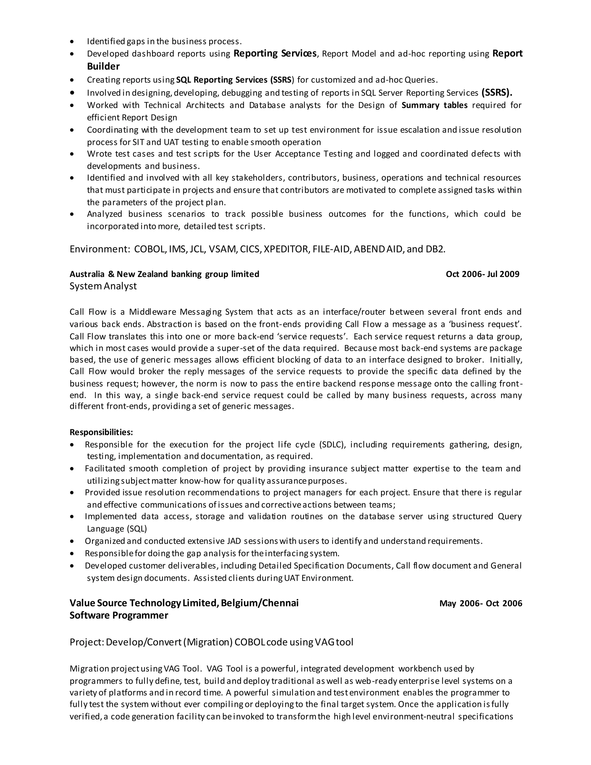  Identified gaps in the business process.
 Developed dashboard reports using Reporting Services, Report Model and ad-hoc reporting using Report
Builder
 Creating reports using SQL Reporting Services (SSRS) for customized and ad-hoc Queries.
 Involved in designing,developing, debugging and testing of reports in SQL Server Reporting Services (SSRS).
 Worked with Technical Architects and Database analysts for the Design of Summary tables required for
efficient Report Design
 Coordinating with the development team to set up test environment for issue escalation and issue resolution
process for SIT and UAT testing to enable smooth operation
 Wrote test cases and test scripts for the User Acceptance Testing and logged and coordinated defects with
developments and business.
 Identified and involved with all key stakeholders, contributors, business, operations and technical resources
that must participate in projects and ensure that contributors are motivated to complete assigned tasks within
the parameters of the project plan.
 Analyzed business scenarios to track possible business outcomes for the functions, which could be
incorporated into more, detailed test scripts.
Environment: COBOL,IMS, JCL, VSAM,CICS,XPEDITOR, FILE-AID, ABENDAID,and DB2.
Australia & New Zealand banking group limited Oct 2006- Jul 2009
SystemAnalyst
Call Flow is a Middleware Messaging System that acts as an interface/router between several front ends and
various back ends. Abstraction is based on the front-ends providing Call Flow a message as a ‘business request’.
Call Flow translates this into one or more back-end ‘service requests’. Each service request returns a data group,
which in most cases would provide a super-set of the data required. Because most back-end systems are package
based, the use of generic messages allows efficient blocking of data to an interface designed to broker. Initially,
Call Flow would broker the reply messages of the service requests to provide the specific data defined by the
business request; however, the norm is now to pass the entire backend response message onto the calling front-
end. In this way, a single back-end service request could be called by many business requests, across many
different front-ends, providinga set of generic messages.
Responsibilities:
 Responsible for the execution for the project life cycle (SDLC), including requirements gathering, design,
testing, implementation and documentation, as required.
 Facilitated smooth completion of project by providing insurance subject matter expertise to the team and
utilizingsubjectmatter know-how for quality assurancepurposes.
 Provided issue resolution recommendations to project managers for each project. Ensure that there is regular
and effective communications of issues and correctiveactions between teams;
 Implemented data access, storage and validation routines on the database server using structured Query
Language (SQL)
 Organized and conducted extensive JAD sessionswith users to identify and understand requirements.
 Responsiblefor doingthe gap analysis for theinterfacingsystem.
 Developed customer deliverables, including Detailed Specification Documents, Call flow document and General
system design documents. Assisted clients duringUAT Environment.
Value Source TechnologyLimited,Belgium/Chennai May 2006- Oct 2006
Software Programmer
Project:Develop/Convert(Migration) COBOLcode usingVAGtool
Migration projectusingVAG Tool. VAG Tool is a powerful, integrated development workbench used by
programmers to fully define, test, build and deploy traditional aswell as web-ready enterprise level systems on a
variety of platforms and in record time. A powerful simulation and testenvironment enables the programmer to
fully test the system without ever compilingor deployingto the final target system. Once the application isfully
verified,a code generation facility can beinvoked to transformthe high level environment-neutral specifications
 