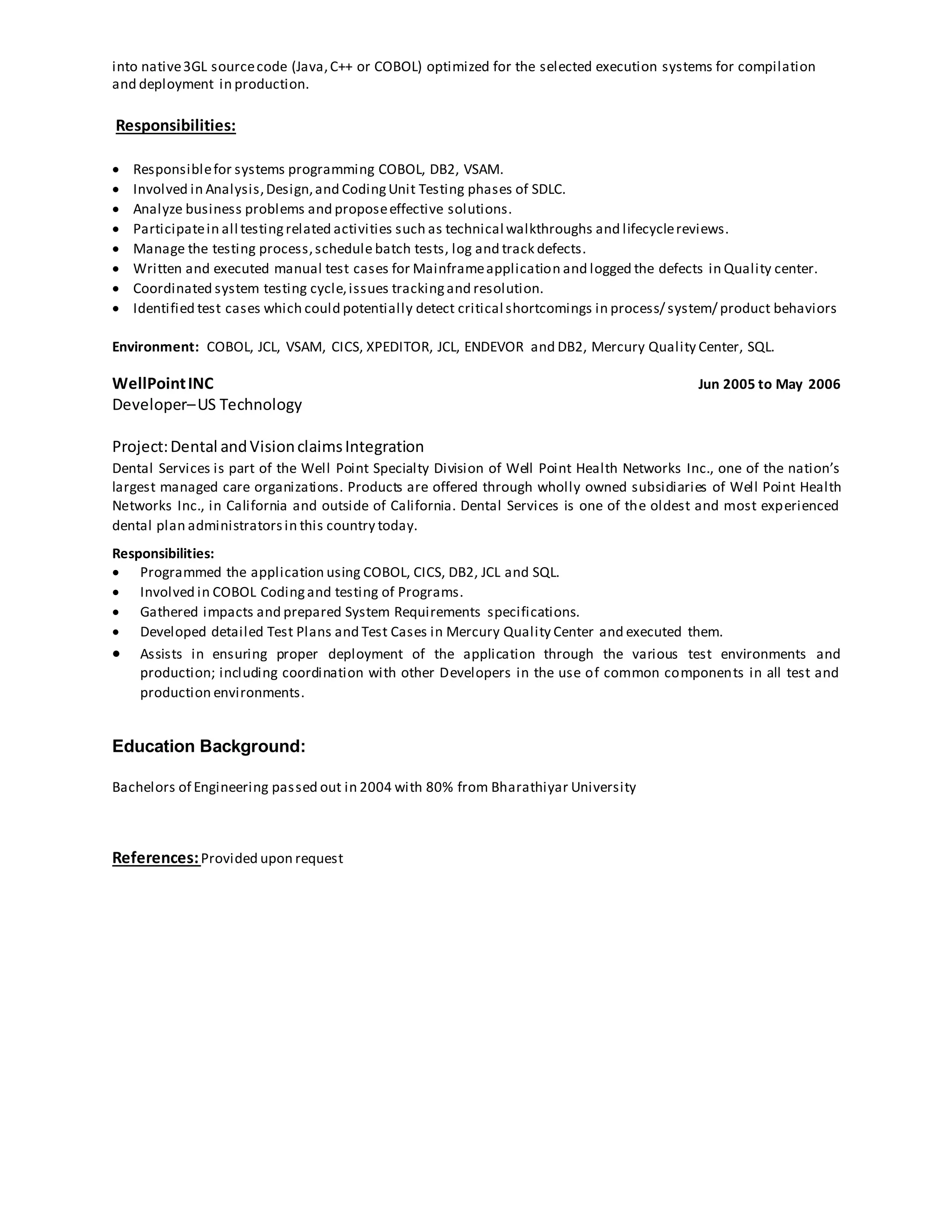 into native3GL sourcecode (Java,C++ or COBOL) optimized for the selected execution systems for compilation
and deployment in production.
Responsibilities:
 Responsiblefor systems programming COBOL, DB2, VSAM.
 Involved in Analysis,Design,and CodingUnit Testing phases of SDLC.
 Analyze business problems and proposeeffective solutions.
 Participatein all testingrelated activities such as technical walkthroughs and lifecyclereviews.
 Manage the testing process,schedule batch tests, log and track defects.
 Written and executed manual test cases for Mainframeapplication and logged the defects in Quality center.
 Coordinated system testing cycle,issues trackingand resolution.
 Identified test cases which could potentially detect critical shortcomings in process/ system/ product behaviors
Environment: COBOL, JCL, VSAM, CICS, XPEDITOR, JCL, ENDEVOR and DB2, Mercury Quality Center, SQL.
WellPointINC Jun 2005 to May 2006
Developer–US Technology
Project:Dental andVisionclaimsIntegration
Dental Services is part of the Well Point Specialty Division of Well Point Health Networks Inc., one of the nation’s
largest managed care organizations. Products are offered through wholly owned subsidiaries of Well Point Health
Networks Inc., in California and outside of California. Dental Services is one of the oldest and most experienced
dental plan administratorsin this country today.
Responsibilities:
 Programmed the application using COBOL, CICS, DB2, JCL and SQL.
 Involved in COBOL Codingand testing of Programs.
 Gathered impacts and prepared System Requirements specifications.
 Developed detailed Test Plans and Test Cases in Mercury Quality Center and executed them.
 Assists in ensuring proper deployment of the application through the various test environments and
production; including coordination with other Developers in the use of common components in all test and
production environments.
Education Background:
Bachelors of Engineering passed out in 2004 with 80% from Bharathiyar University
References:Provided upon request
 