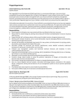 Project Experience:
United Health Group, Eden Prairie MN April 2016 - Till now
Systems Analyst
The Integrated Clinical User Experience(ICUE) application isa cornerstoneof the eSync suite servicingall
UnitedHealth Group business segments (this includes all UHC segments as well as Optum directsales).This Web-
based application connects utilization management with case,diseaseand health and wellness management
functions,providingan end-to-end servicedelivery across the continuum of care.This platform helps us deliver a
more coordinated,integrated experience to our members and the health care communities that supportthem
ICUE platformprovides both clinical and non-clinical staff with a consolidated setof tools across business segments
and a common user experience to perform their tasks more quickly and effectively. This application will beused by
all clinical staff performingintake. Inpatientcoordination,outpatient coordination,coveragereview, caseand
diseasemanagement, complex medical conditions,as well as health and wellness management functions
Responsibilities:
 Examiningand clarifyingbusinessrequirements with Business Analystor Business resources.
 Responsible for solution design by working interactively with Architect and Development resources via group
work sessions.
 Support the QA, UAT and Release phases of the project via defect analysis,changemaintenance, etc.
 Working with multiple disciplines and on varied deliverables requires leveraging effective communication,
multitaskingand organizational skills.
 Analyzes the feasibility and developed requirements for new systems and enhancements to existing systems;
ensures the system design fits the needs of the users.
 Document changes for functional and business specifications; writes detailed universally understood
procedures for permanent records and for use in training.
 Interpret case management systems and functional technical literature and translates in terms
understandableto the end-users.
 Organized and facilitated Agile and Scrum meetings, which included Sprint Planning, Daily Scrums or Standups,
SprintCheck-In, SprintReview & Retrospective.
 Developed solution by preparingand evaluatingalternativeworkflow solutions.
 Conducts change impact analysis to assess the potential implications of changes and documents court
business rules,functions and requirements.
 Participated in designingand development of software usingagiledevelopment practices .
 Acts as a liaison between technical analysts, information technology analysts, consultants in the analysis,
design, configuration, testing and maintenance of case management systems to ensure optimal operational
performance.
 Provided periodic status reports to senior leadership aboutDefects.
 Participatein Defect triage callson daily basisand takeappropriateactions.
Express Scripts Inc. Bloomington MN August 2015- Feb 2016
Business System Consultant
A Pharmacy Benefit Manager (PBM) is the concept of administration of prescription drugs.They are primarily
responsibleto process and pay the prescription drugclaims
Project- Merger project(WellPointPBM– ExpressScripts)
Due to rebates and discounts provided by a third party PBM, clients can move to different PBM administrators as
they wish.During this transition,a few claimdata needs to be shared with the new PBM administrator as a data
file.The process of loadingthis claimdata filein the PBM application is known as Data Load. Data Load function is
part of Application development and supportwhich includes PA and Claims history loads.
Responsibilities:
Solution Design and Development:
 Partnered with Business and BA teams to understand and document requirements
 Translated business requirements into Technical Specificationsfor ITdevelopment
 Created application blueprints,usecases,architecturediagrams,flowcharts,complexity metrics
 