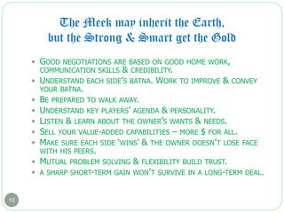 The Meek may inherit the Earth,
but the Strong & Smart get the Gold
10
 GOOD NEGOTIATIONS ARE BASED ON GOOD HOME WORK,
COMMUNICATION SKILLS & CREDIBILITY.
 UNDERSTAND EACH SIDE’S BATNA. WORK TO IMPROVE & CONVEY
YOUR BATNA.
 BE PREPARED TO WALK AWAY.
 UNDERSTAND KEY PLAYERS’ AGENDA & PERSONALITY.
 LISTEN & LEARN ABOUT THE OWNER’S WANTS & NEEDS.
 SELL YOUR VALUE-ADDED CAPABILITIES – MORE $ FOR ALL.
 MAKE SURE EACH SIDE ‘WINS’ & THE OWNER DOESN’T LOSE FACE
WITH HIS PEERS.
 MUTUAL PROBLEM SOLVING & FLEXIBILITY BUILD TRUST.
 A SHARP SHORT-TERM GAIN WON’T SURVIVE IN A LONG-TERM DEAL.
 