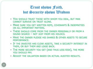Trust shows Faith,
but Security shows Wisdom
11
 YOU SHOULD TRUST THOSE WITH WHOM YOU DEAL, BUT MAN
CANNOT SURVIVE ON TRUST ALONE.
 MAKE SURE YOU GET WRITTEN REPS, COVENANTS & INDEMNITIES
ON ALL IMPORTANT MATTERS.
 THESE SHOULD COME FROM THE OWNER PERSONALLY OR FROM A
SOUND SOURCE – NOT JUST FROM HIS HOLDCO.
 HAVE THE OWNER PLEDGE HIS SHARES & OTHER ASSETS TO SECURE
PERFORMANCE.
 IF THE INVESTEE HAS CLEAR ASSETS, TAKE A SECURITY INTEREST IN
THEM, OR BUY THEM AND LEASE BACK.
 THE MORE SECURITY YOU GET (AND THUS LESS RISK), THE MORE
YOU SHOULD PAY.
 ADJUST THE VALUATION BASED ON ACTUAL AUDITED RESULTS.
 