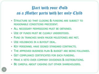 Part with your Gold
as a Mother parts with her only Child
12
 STRUCTURE SO THAT CLOSING & FUNDING ARE SUBJECT TO
REASONABLE CONDITIONS PRECEDENT.
 ALL NECESSARY PERMISSIONS MUST BE OBTAINED.
 USE OF FUNDS MUST BE CLEARLY UNDERSTOOD.
 FUND IN TRANCHES WHEN MAJOR MILESTONES ARE MET.
 USE HOLDBACKS IN A BUYOUT DEAL.
 KEY PERSONNEL HAVE SIGNED STANDARD CONTRACTS.
 THE APPROVED BUSINESS PLAN & BUDGET ARE BEING FOLLOWED.
 GET COMPLIANCE CERTIFICATES FOR EACH FUNDING.
 HAVE A VETO OVER COMPANY DIVIDENDS & DISTRIBUTIONS.
 BE CAREFUL ABOUT CASHING OUT OTHER SHAREHOLDERS.
 