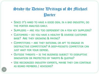 Study the Devine Writings of St Michael
13
 SINCE IT’S HARD TO HAVE A GOOD DEAL IN A BAD INDUSTRY, DO
THE PORTER ANALYSIS EARLY.
 SUPPLIERS – ARE YOU TOO DEPENDENT ON A FEW KEY SUPPLIERS?
 CUSTOMERS – DO YOU HAVE A HEALTHY & DIVERSE CUSTOMER
BASE? ARE THEY GROWING & PAYING?
 COMPETITORS – ARE THEY RATIONAL OR APT TO ENGAGE IN
DESTRUCTIVE COMPETITION? A DEEP-POCKETS COMPETITOR CAN
JUST WAIT FOR YOUR DEMISE.
 OUTSIDE THREATS – IS THE BUSINESS SUBJECT TO DISRUPTIVE
INNOVATION OR PROTECTED BY TARIFFS & QUOTAS?
 USE RECOGNIZED INDUSTRY EXPERTS, MAYBE THEY CAN CONTINUE
AS BOARD MEMBERS / ADVISORS?
Porter
 