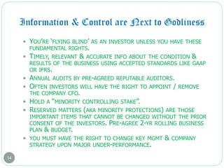 Information & Control are Next to Godliness
14
 YOU’RE ‘FLYING BLIND’ AS AN INVESTOR UNLESS YOU HAVE THESE
FUNDAMENTAL RIGHTS.
 TIMELY, RELEVANT & ACCURATE INFO ABOUT THE CONDITION &
RESULTS OF THE BUSINESS USING ACCEPTED STANDARDS LIKE GAAP
OR IFRS.
 ANNUAL AUDITS BY PRE-AGREED REPUTABLE AUDITORS.
 OFTEN INVESTORS WILL HAVE THE RIGHT TO APPOINT / REMOVE
THE COMPANY CFO.
 HOLD A “MINORITY CONTROLLING STAKE”.
 RESERVED MATTERS (AKA MINORITY PROTECTIONS) ARE THOSE
IMPORTANT ITEMS THAT CANNOT BE CHANGED WITHOUT THE PRIOR
CONSENT OF THE INVESTORS. PRE-AGREE 2-YR ROLLING BUSINESS
PLAN & BUDGET.
 YOU MUST HAVE THE RIGHT TO CHANGE KEY MGMT & COMPANY
STRATEGY UPON MAJOR UNDER-PERFORMANCE.
 