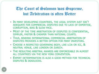 The Court of Solomon was Supreme,
but Arbitration is often Better
16
 IN MANY DEVELOPING COUNTRIES, THE LEGAL SYSTEM JUST ISN’T
ADEQUATE FOR COMMERCIAL DISPUTES DUE TO LACK OF EXPERTISE,
CORRUPTION, BIAS & SLOW PACE.
 MOST OF THE TIME ARBITRATION OF DISPUTES IS CONFIDENTIAL,
SIMPLER, FASTER & CHEAPER THAN NATIONAL COURTS.
 THUS, BINDING INTERNATIONAL COMMERCIAL ARBITRATION OF
DISPUTES PROVIDES A BETTER OPTION FOR MANY INVESTORS.
 CHOOSE A RESPECTED GOVERNING BODY, LIKE LCIA OR ICC, &
NEUTRAL VENUE, LIKE LONDON OR ZURICH.
 THE RESULTING ARBITRAL AWARDS ARE ENFORCEABLE IN ALMOST
ALL COUNTRIES VIA THE NEW YORK CONVENTION.
 EXPERT DETERMINATION IS ALSO A GOOD METHOD FOR TECHNICAL
DISPUTES & DEADLOCKS.
 