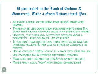 If you travel to the Land of Sodom &
Gomorrah, Take a Good Lawyer with You
17
 AN EXOTIC LOCALE, OFTEN MEANS MORE RISK & MAYBE MORE
REWARD.
 THERE MAY BE LESS COMPETITION FOR INVESTMENTS THERE & A
GOOD INVESTOR CAN ADD MORE VALUE IN AN INEFFICIENT MARKET.
 HOWEVER, THE THRESHOLD INVESTMENT DECISION ABOUT A
COUNTRY IS – RULE OF LAW VS. LAW OF RULER?
 IF YOU DON’T HAVE RULE OF LAW, THINK TWICE AS WE GIVE OUR
INVESTEES MILLIONS & THEY GIVE US STACKS OF CONTRACTS IN
RETURN.
 USE AN OFFSHORE 100% HOLDCO IN A PLACE WITH FAMILIAR LAW.
 USE FAVORABLE TAX & INVESTOR-PROTECTION TREATIES.
 MAKE SURE THEY USE AUDITED IFRS & YOU APPOINT THE CFO.
 MAYBE FIND A LOCAL ‘ROOF’ WITH STRONG CONNECTIONS?
 