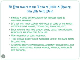 If You travel to the Land of Milk & Honey,
take Me with You!
18
 FINDING A GOOD CO-INVESTOR OFTEN REDUCES RISKS &
INCREASES REWARDS.
 IT’S KEY THAT THEY CLEARLY ADD-VALUE IN SOME OF THE MAJOR
CATEGORIES LIKE MARKET, TECHNOLOGY, FINANCING, EXIT…
 LOOK FOR ONE THAT HAS SIMILAR STYLE, GOALS, TIME HORIZON,
PRINCIPLES, PERSONALITIES & VALUES.
 WIN TOGETHER OR LOSE TOGETHER.
 THEY SHOULD INVEST RIGHT ALONGSIDE YOU ON THE SAME TERMS
& CONDITIONS.
 A COMPREHENSIVE SHAREHOLDERS AGREEMENT SHOULD SPELL OUT
HOW ALL PARTIES WILL JOINTLY MANAGE, MONITOR, NURTURE &
EXIT THE DEAL.
 