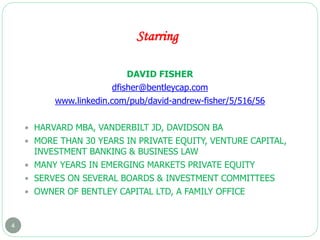 Starring
4
DAVID FISHER
dfisher@bentleycap.com
www.linkedin.com/pub/david-andrew-fisher/5/516/56
 HARVARD MBA, VANDERBILT JD, DAVIDSON BA
 MORE THAN 30 YEARS IN PRIVATE EQUITY, VENTURE CAPITAL,
INVESTMENT BANKING & BUSINESS LAW
 MANY YEARS IN EMERGING MARKETS PRIVATE EQUITY
 SERVES ON SEVERAL BOARDS & INVESTMENT COMMITTEES
 OWNER OF BENTLEY CAPITAL LTD, A FAMILY OFFICE
 