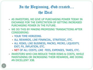 In the Beginning, God created…
5
 AS INVESTORS, WE GIVE UP PURCHASING POWER TODAY IN
EXCHANGE FOR THE EXPECTATION OF GETTING INCREASED
PURCHASING POWER IN THE FUTURE.
 WE DO THIS BY MAKING PROMISING TRANSACTIONS AFTER
CONSIDERING:
 YOUR TIME HORIZONS.
 ALL REWARDS, LIKE FINANCIAL, STRATEGIC, ETC.
 ALL RISKS, LIKE BUSINESS, MACRO, MICRO, LIQUIDITY,
EXIT, FX, INFLATION, ETC.
 NET OF ALL COSTS, LIKE FEES, EXPENSES, TAXES, ETC.
 INVESTORS WHO CAN REDUCE THEIR RISKS & COSTS, WHILE
MAINTAINING OR INCREASING THEIR REWARDS, ARE DOING
AN EXCELLENT JOB.
the Deal
 