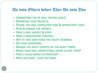 Do unto Others before They Do unto You
7
 UNDERSTAND THE PE DEAL ‘MATING DANCE’.
 PRIORITIZE YOUR PROJECTS.
 FIGURE THE DEAL COMPLETION RISK & OPPORTUNITY COST.
 PLAN & MANAGE THE PROJECT.
 HAVE A DEAL BUDGET & STAFF.
 HAVE A NEGOTIATING STRATEGY.
 AIM TO TAKE DEBT RISKS FOR EQUITY REWARDS.
 DO YOUR HOMEWORK.
 ENGAGE THE RIGHT EXPERTS ON THE RIGHT TERMS.
 KNOW YOUR DEAL COMPETITION; MAYBE CO-OPT THEM?
 FIND A VALUE-ADDED CO-INVESTOR?
 HATE AUCTIONS - LOVE AUCTIONS.
 