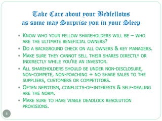 Take Care about your Bedfellows
as some may Surprise you in your Sleep
8
 KNOW WHO YOUR FELLOW SHAREHOLDERS WILL BE – WHO
ARE THE ULTIMATE BENEFICIAL OWNERS?
 DO A BACKGROUND CHECK ON ALL OWNERS & KEY MANAGERS.
 MAKE SURE THEY CANNOT SELL THEIR SHARES DIRECTLY OR
INDIRECTLY WHILE YOU’RE AN INVESTOR.
 ALL SHAREHOLDERS SHOULD BE UNDER NON-DISCLOSURE,
NON-COMPETE, NON-POACHING + NO SHARE SALES TO THE
SUPPLIERS, CUSTOMERS OR COMPETITORS.
 OFTEN NEPOTISM, CONFLICTS-OF-INTERESTS & SELF-DEALING
ARE THE NORM.
 MAKE SURE TO HAVE VIABLE DEADLOCK RESOLUTION
PROVISIONS.
 