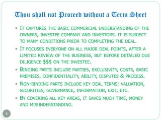 Thou shall not Proceed without a Term Sheet
9
 IT CAPTURES THE BASIC COMMERCIAL UNDERSTANDING OF THE
OWNERS, INVESTEE COMPANY AND INVESTORS. IT IS SUBJECT
TO MANY CONDITIONS PRIOR TO COMPLETING THE DEAL.
 IT FOCUSES EVERYONE ON ALL MAJOR DEAL POINTS, AFTER A
LIMITED REVIEW OF THE BUSINESS, BUT BEFORE DETAILED DUE
DILIGENCE $$$ ON THE INVESTEE.
 BINDING PARTS INCLUDE PARTIES, EXCLUSIVITY, COSTS, BASIC
PREMISES, CONFIDENTIALITY, ABILITY, DISPUTES & PROCESS.
 NON-BINDING PARTS INCLUDE KEY DEAL TERMS: VALUATION,
SECURITIES, GOVERNANCE, INFORMATION, EXIT, ETC.
 BY COVERING ALL KEY AREAS, IT SAVES MUCH TIME, MONEY
AND MISUNDERSTANDING.
 