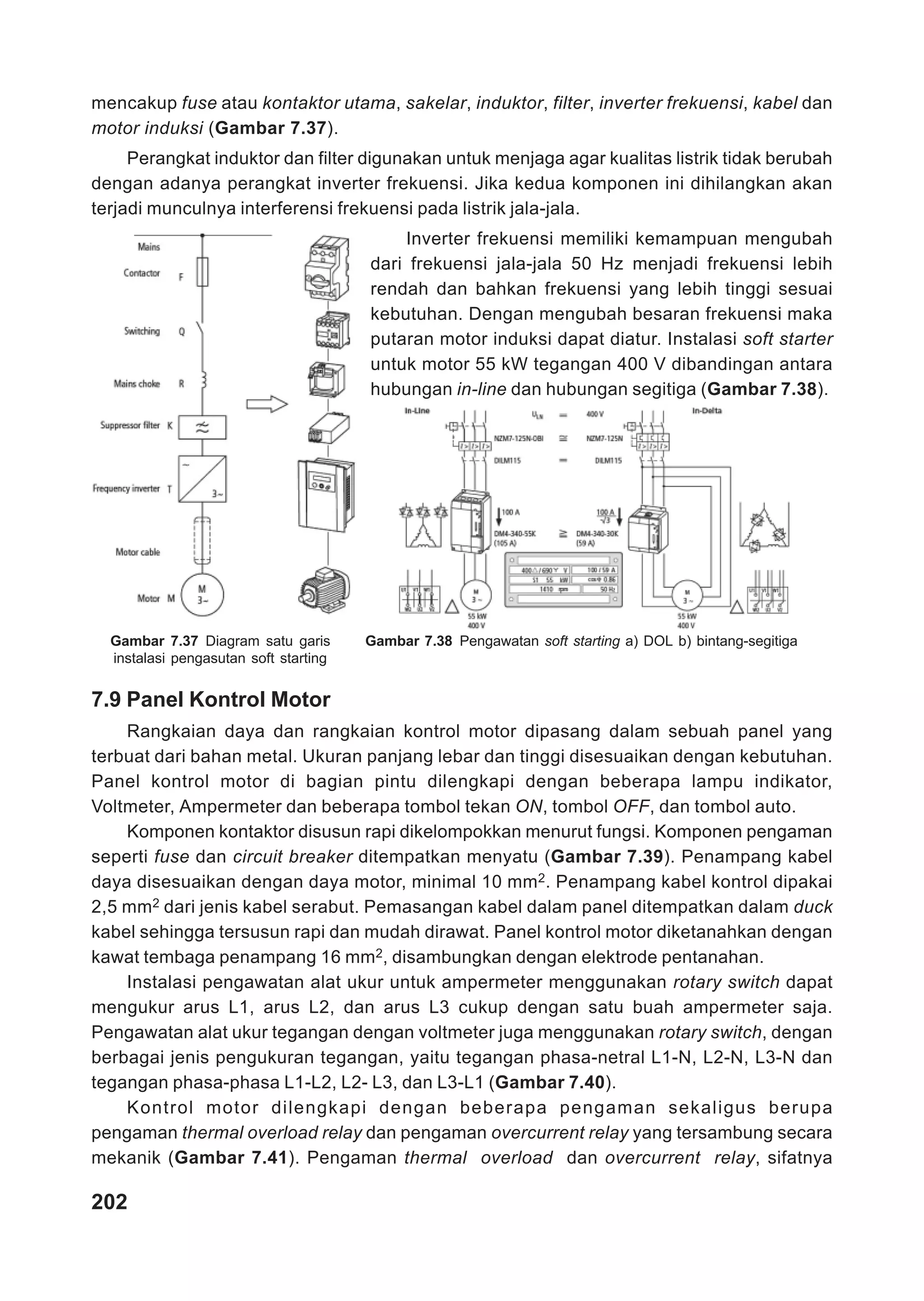 mencakup fuse atau kontaktor utama, sakelar, induktor, filter, inverter frekuensi, kabel dan
motor induksi (Gambar 7.37).
     Perangkat induktor dan filter digunakan untuk menjaga agar kualitas listrik tidak berubah
dengan adanya perangkat inverter frekuensi. Jika kedua komponen ini dihilangkan akan
terjadi munculnya interferensi frekuensi pada listrik jala-jala.
                                           Inverter frekuensi memiliki kemampuan mengubah
                                       dari frekuensi jala-jala 50 Hz menjadi frekuensi lebih
                                       rendah dan bahkan frekuensi yang lebih tinggi sesuai
                                       kebutuhan. Dengan mengubah besaran frekuensi maka
                                       putaran motor induksi dapat diatur. Instalasi soft starter
                                       untuk motor 55 kW tegangan 400 V dibandingan antara
                                       hubungan in-line dan hubungan segitiga (Gambar 7.38).




  Gambar 7.37 Diagram satu garis       Gambar 7.38 Pengawatan soft starting a) DOL b) bintang-segitiga
  instalasi pengasutan soft starting


7.9 Panel Kontrol Motor
    Rangkaian daya dan rangkaian kontrol motor dipasang dalam sebuah panel yang
terbuat dari bahan metal. Ukuran panjang lebar dan tinggi disesuaikan dengan kebutuhan.
Panel kontrol motor di bagian pintu dilengkapi dengan beberapa lampu indikator,
Voltmeter, Ampermeter dan beberapa tombol tekan ON, tombol OFF, dan tombol auto.
    Komponen kontaktor disusun rapi dikelompokkan menurut fungsi. Komponen pengaman
seperti fuse dan circuit breaker ditempatkan menyatu (Gambar 7.39). Penampang kabel
daya disesuaikan dengan daya motor, minimal 10 mm2. Penampang kabel kontrol dipakai
2,5 mm2 dari jenis kabel serabut. Pemasangan kabel dalam panel ditempatkan dalam duck
kabel sehingga tersusun rapi dan mudah dirawat. Panel kontrol motor diketanahkan dengan
kawat tembaga penampang 16 mm2, disambungkan dengan elektrode pentanahan.
    Instalasi pengawatan alat ukur untuk ampermeter menggunakan rotary switch dapat
mengukur arus L1, arus L2, dan arus L3 cukup dengan satu buah ampermeter saja.
Pengawatan alat ukur tegangan dengan voltmeter juga menggunakan rotary switch, dengan
berbagai jenis pengukuran tegangan, yaitu tegangan phasa-netral L1-N, L2-N, L3-N dan
tegangan phasa-phasa L1-L2, L2- L3, dan L3-L1 (Gambar 7.40).
    Kontrol motor dilengkapi dengan beberapa pengaman sekaligus berupa
pengaman thermal overload relay dan pengaman overcurrent relay yang tersambung secara
mekanik (Gambar 7.41). Pengaman thermal overload dan overcurrent relay, sifatnya

202
 