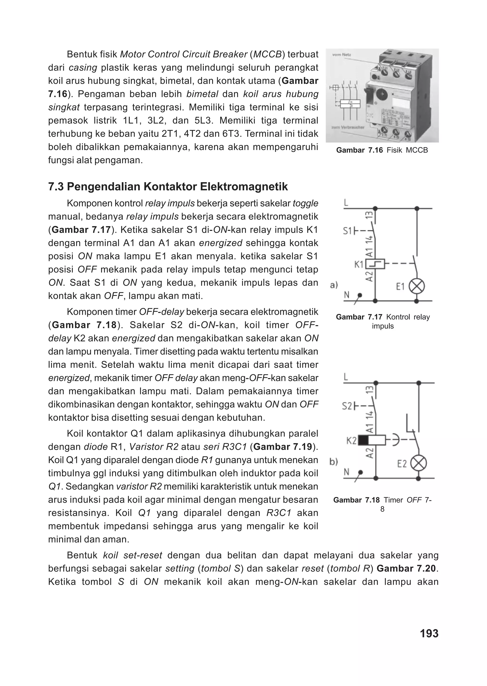 Bentuk fisik Motor Control Circuit Breaker (MCCB) terbuat
dari casing plastik keras yang melindungi seluruh perangkat
koil arus hubung singkat, bimetal, dan kontak utama (Gambar
7.16). Pengaman beban lebih bimetal dan koil arus hubung
singkat terpasang terintegrasi. Memiliki tiga terminal ke sisi
pemasok listrik 1L1, 3L2, dan 5L3. Memiliki tiga terminal
terhubung ke beban yaitu 2T1, 4T2 dan 6T3. Terminal ini tidak
boleh dibalikkan pemakaiannya, karena akan mempengaruhi            Gambar 7.16 Fisik MCCB
fungsi alat pengaman.

7.3 Pengendalian Kontaktor Elektromagnetik
    Komponen kontrol relay impuls bekerja seperti sakelar toggle
manual, bedanya relay impuls bekerja secara elektromagnetik
(Gambar 7.17). Ketika sakelar S1 di-ON-kan relay impuls K1
dengan terminal A1 dan A1 akan energized sehingga kontak
posisi ON maka lampu E1 akan menyala. ketika sakelar S1
posisi OFF mekanik pada relay impuls tetap mengunci tetap
ON. Saat S1 di ON yang kedua, mekanik impuls lepas dan
kontak akan OFF, lampu akan mati.
    Komponen timer OFF-delay bekerja secara elektromagnetik        Gambar 7.17 Kontrol relay
(Gambar 7.18). Sakelar S2 di-ON-kan, koil timer OFF-                       impuls
delay K2 akan energized dan mengakibatkan sakelar akan ON
dan lampu menyala. Timer disetting pada waktu tertentu misalkan
lima menit. Setelah waktu lima menit dicapai dari saat timer
energized, mekanik timer OFF delay akan meng-OFF-kan sakelar
dan mengakibatkan lampu mati. Dalam pemakaiannya timer
dikombinasikan dengan kontaktor, sehingga waktu ON dan OFF
kontaktor bisa disetting sesuai dengan kebutuhan.
     Koil kontaktor Q1 dalam aplikasinya dihubungkan paralel
dengan diode R1, Varistor R2 atau seri R3C1 (Gambar 7.19).
Koil Q1 yang diparalel dengan diode R1 gunanya untuk menekan
timbulnya ggl induksi yang ditimbulkan oleh induktor pada koil
Q1. Sedangkan varistor R2 memiliki karakteristik untuk menekan
arus induksi pada koil agar minimal dengan mengatur besaran        Gambar 7.18 Timer OFF 7-
                                                                              8
resistansinya. Koil Q1 yang diparalel dengan R3C1 akan
membentuk impedansi sehingga arus yang mengalir ke koil
minimal dan aman.
    Bentuk koil set-reset dengan dua belitan dan dapat melayani dua sakelar yang
berfungsi sebagai sakelar setting (tombol S) dan sakelar reset (tombol R) Gambar 7.20.
Ketika tombol S di ON mekanik koil akan meng-ON-kan sakelar dan lampu akan




                                                                                         193
 