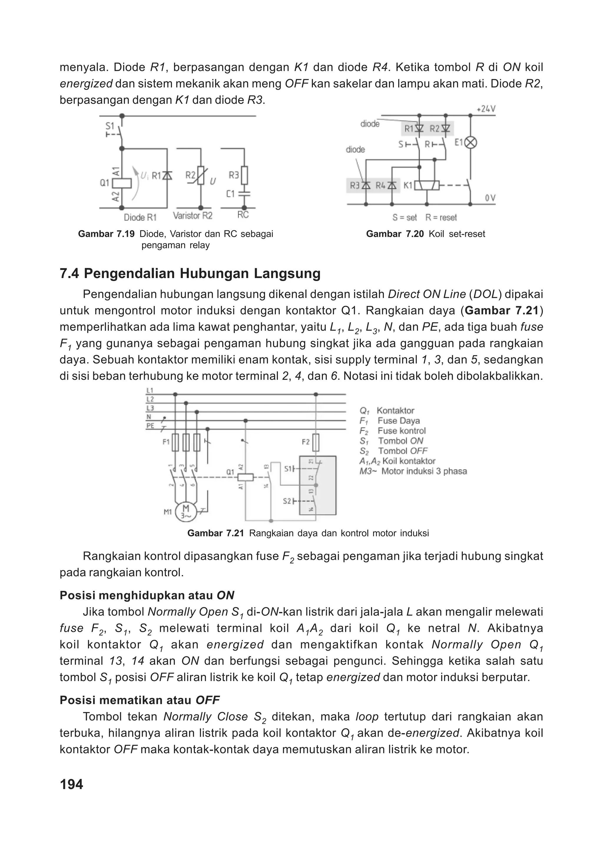 menyala. Diode R1, berpasangan dengan K1 dan diode R4. Ketika tombol R di ON koil
energized dan sistem mekanik akan meng OFF kan sakelar dan lampu akan mati. Diode R2,
berpasangan dengan K1 dan diode R3.




   Gambar 7.19 Diode, Varistor dan RC sebagai                   Gambar 7.20 Koil set-reset
               pengaman relay


7.4 Pengendalian Hubungan Langsung
     Pengendalian hubungan langsung dikenal dengan istilah Direct ON Line (DOL) dipakai
untuk mengontrol motor induksi dengan kontaktor Q1. Rangkaian daya (Gambar 7.21)
memperlihatkan ada lima kawat penghantar, yaitu L1, L2, L3, N, dan PE, ada tiga buah fuse
F1 yang gunanya sebagai pengaman hubung singkat jika ada gangguan pada rangkaian
daya. Sebuah kontaktor memiliki enam kontak, sisi supply terminal 1, 3, dan 5, sedangkan
di sisi beban terhubung ke motor terminal 2, 4, dan 6. Notasi ini tidak boleh dibolakbalikkan.




                          Gambar 7.21 Rangkaian daya dan kontrol motor induksi

   Rangkaian kontrol dipasangkan fuse F2 sebagai pengaman jika terjadi hubung singkat
pada rangkaian kontrol.
Posisi menghidupkan atau ON
    Jika tombol Normally Open S1 di-ON-kan listrik dari jala-jala L akan mengalir melewati
fuse F 2 , S 1 , S 2 melewati terminal koil A 1 A 2 dari koil Q 1 ke netral N. Akibatnya
koil kontaktor Q 1 akan energized dan mengaktifkan kontak Normally Open Q 1
terminal 13, 14 akan ON dan berfungsi sebagai pengunci. Sehingga ketika salah satu
tombol S1 posisi OFF aliran listrik ke koil Q1 tetap energized dan motor induksi berputar.
Posisi mematikan atau OFF
    Tombol tekan Normally Close S2 ditekan, maka loop tertutup dari rangkaian akan
terbuka, hilangnya aliran listrik pada koil kontaktor Q1 akan de-energized. Akibatnya koil
kontaktor OFF maka kontak-kontak daya memutuskan aliran listrik ke motor.


194
 