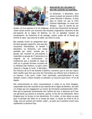 2
RENCONTRE DES VOCANDIS ET
DES PRÉ-ASSOCIÉS DE BANFORA…
Le dimanche, 4 décembre, nous
avions le plaisir de recevoir le Père
Julien Rainville à Banfora. Il était
dans le même car que le frère
Clément Ouédraogo, en route vers
Abidjan, pour la reprise de ses
études, et d’un aspirant à la vie religieuse, arrivé tout récemment du Burundi.
Julien venait animer une rencontre des Vocandis (regardants) viatoriens et des
pré-associés de la région de Banfora. Ce fut un agréable moment de
connaissance, de fraternité et de partage, autant autour de la Parole qui
fortifie le cœur, que celui de la table, qui refait le corps.
Des exposés furent au programme pour
les deux groupes respectifs, ainsi que des
rencontres individuelles, le samedi 3
décembre. Le dimanche, une messe
présidée par Julien, animée par le
groupe des vocandis et pré-associés a
rassemblé un groupe de 17 personnes à la
chapelle de la communauté. Le
traditionnel pot a précédé le repas du
midi sur la grande terrasse circulaire de
la résidence des Viateurs. Le père Julien
retourna à Ouaga le lundi, 5 décembre,
fort heureux de sa fin de semaine à Banfora, convaincu que le vent de l’Esprit
Saint souffle aussi fort que celui de l’harmattan qui affecte tout le Burkina en
ce moment. C’est notre <rude> hiver burkinabé, particulièrement la nuit
tombée! Julien a même réclamé un édredon! Le mercure joue entre +17 et 20
degrés.
Nos remerciements et notre reconnaissance à Julien et au frère Kingsley,
responsable local des vocandis et pré-associés de la région de Banfora. Son zèle
n’a d’égal que son engagement au Centre de Formation professionnelle (CFP).
Bien que la pastorale vocationnelle soit l’affaire de tous, il demeure qu’il faut
une personne qui allume et alimente, parfois, le feu de nos hésitations. Merci
Kingsley pour ta ferveur et ton dynamisme. Et à Julien, un bon séjour au pays
pour la période des fêtes et un temps de repos. Il voulait du froid et de la
neige, que son souhait soit réalisé <anpil>, au point qu’il souhaite revenir plus
rapidement au Burkina Faso.
 