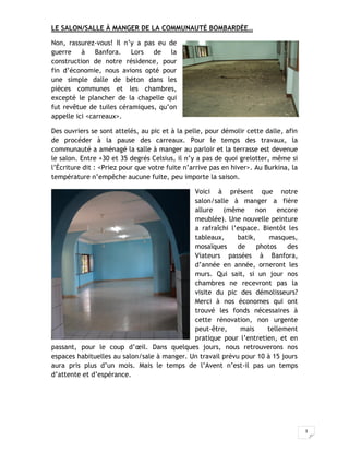 3
LE SALON/SALLE À MANGER DE LA COMMUNAUTÉ BOMBARDÉE…
Non, rassurez-vous! Il n’y a pas eu de
guerre à Banfora. Lors de la
construction de notre résidence, pour
fin d’économie, nous avions opté pour
une simple dalle de béton dans les
pièces communes et les chambres,
excepté le plancher de la chapelle qui
fut revêtue de tuiles céramiques, qu’on
appelle ici <carreaux>.
Des ouvriers se sont attelés, au pic et à la pelle, pour démolir cette dalle, afin
de procéder à la pause des carreaux. Pour le temps des travaux, la
communauté a aménagé la salle à manger au parloir et la terrasse est devenue
le salon. Entre +30 et 35 degrés Celsius, il n’y a pas de quoi grelotter, même si
l’Écriture dit : <Priez pour que votre fuite n’arrive pas en hiver>. Au Burkina, la
température n’empêche aucune fuite, peu importe la saison.
Voici à présent que notre
salon/salle à manger a fière
allure (même non encore
meublée). Une nouvelle peinture
a rafraîchi l’espace. Bientôt les
tableaux, batik, masques,
mosaïques de photos des
Viateurs passées à Banfora,
d’année en année, orneront les
murs. Qui sait, si un jour nos
chambres ne recevront pas la
visite du pic des démolisseurs?
Merci à nos économes qui ont
trouvé les fonds nécessaires à
cette rénovation, non urgente
peut-être, mais tellement
pratique pour l’entretien, et en
passant, pour le coup d’œil. Dans quelques jours, nous retrouverons nos
espaces habituelles au salon/sale à manger. Un travail prévu pour 10 à 15 jours
aura pris plus d’un mois. Mais le temps de l’Avent n’est-il pas un temps
d’attente et d’espérance.
 