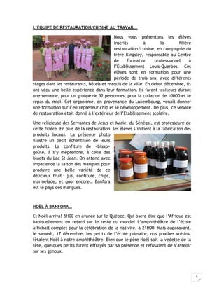 5
L’ÉQUIPE DE RESTAURATION/CUISINE AU TRAVAIL…
Nous vous présentons les élèves
inscrits à la filière
restauration/cuisine, en compagnie du
frère Kingsley, responsable au Centre
de formation professionnel à
l’Établissement Louis-Querbes. Ces
élèves sont en formation pour une
période de trois ans, avec différents
stages dans les restaurants, hôtels et maquis de la ville. En début décembre, ils
ont vécu une belle expérience dans leur formation. Ils furent traiteurs durant
une semaine, pour un groupe de 32 personnes, pour la collation de 10H00 et le
repas du midi. Cet organisme, en provenance du Luxembourg, venait donner
une formation sur l’entrepreneur chip et le développement. De plus, ce service
de restauration était donné à l’extérieur de l’Établissement scolaire.
Une religieuse des Servantes de Jésus et Marie, du Sénégal, est professeure de
cette filière. En plus de la restauration, les élèves s’initient à la fabrication des
produits locaux. La présente photo
illustre un petit échantillon de leurs
produits. La confiture de <bisap>
goûte, à s’y méprendre, à celle des
bluets du Lac St-Jean. On attend avec
impatience la saison des mangues pour
produire une belle variété de ce
délicieux fruit : jus, confiture, chips,
marmelade, et quoi encore… Banfora
est le pays des mangues.
NOËL À BANFORA…
Et Noël arriva! 5H00 en avance sur le Québec. Qui osera dire que l’Afrique est
habituellement en retard sur le reste du monde! L’amphithéâtre de l’école
affichait complet pour la célébration de la nativité, à 21H00. Mais auparavant,
le samedi, 17 décembre, les petits de l’école primaire, nos proches voisins,
fêtaient Noël à notre amphithéâtre. Bien que le père Noël soit la vedette de la
fête, quelques petits furent effrayés par sa présence et refusaient de s’asseoir
sur ses genoux.
 