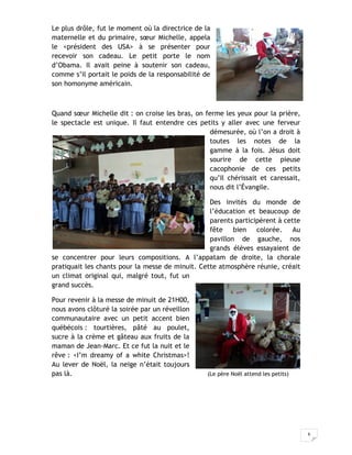 6
Le plus drôle, fut le moment où la directrice de la
maternelle et du primaire, sœur Michelle, appela
le <président des USA> à se présenter pour
recevoir son cadeau. Le petit porte le nom
d’Obama. Il avait peine à soutenir son cadeau,
comme s’il portait le poids de la responsabilité de
son homonyme américain.
Quand sœur Michelle dit : on croise les bras, on ferme les yeux pour la prière,
le spectacle est unique. Il faut entendre ces petits y aller avec une ferveur
démesurée, où l’on a droit à
toutes les notes de la
gamme à la fois. Jésus doit
sourire de cette pieuse
cacophonie de ces petits
qu’Il chérissait et caressait,
nous dit l’Évangile.
Des invités du monde de
l’éducation et beaucoup de
parents participèrent à cette
fête bien colorée. Au
pavillon de gauche, nos
grands élèves essayaient de
se concentrer pour leurs compositions. A l’appatam de droite, la chorale
pratiquait les chants pour la messe de minuit. Cette atmosphère réunie, créait
un climat original qui, malgré tout, fut un
grand succès.
Pour revenir à la messe de minuit de 21H00,
nous avons clôturé la soirée par un réveillon
communautaire avec un petit accent bien
québécois : tourtières, pâté au poulet,
sucre à la crème et gâteau aux fruits de la
maman de Jean-Marc. Et ce fut la nuit et le
rêve : <I’m dreamy of a white Christmas>!
Au lever de Noël, la neige n’était toujours
pas là. (Le père Noël attend les petits)
 
