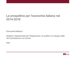 Le prospettive per l’economia italiana nel
2014-2016
Emanuele Baldacci
Direttore, Dipartimento per l'integrazione, la qualità e lo sviluppo delle
reti di produzione e di ricerca
Istat
 