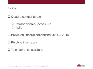 Indice
 Quadro congiunturale
 Internazionale, Area euro
 Italia
 Previsioni macroeconomiche 2014 – 2016
 Rischi e incertezza
 Temi per la discussione
Le prospettive per l’economia italiana 2014-16 – Roma 5 maggio 2014
 