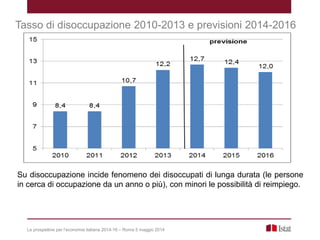 Le prospettive per l’economia italiana 2014-16 – Roma 5 maggio 2014
Tasso di disoccupazione 2010-2013 e previsioni 2014-2016
Su disoccupazione incide fenomeno dei disoccupati di lunga durata (le persone
in cerca di occupazione da un anno o più), con minori le possibilità di reimpiego.
 